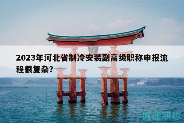 2023年河北省制冷安裝副高級職稱申報流程很復(fù)雜？