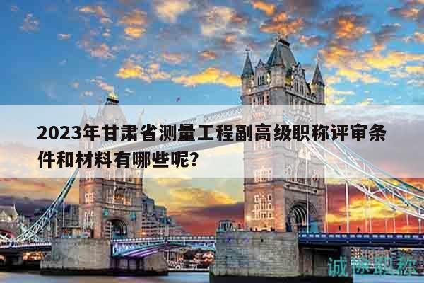2023年甘肅省測量工程副高級(jí)職稱評(píng)審條件和材料有哪些呢？
