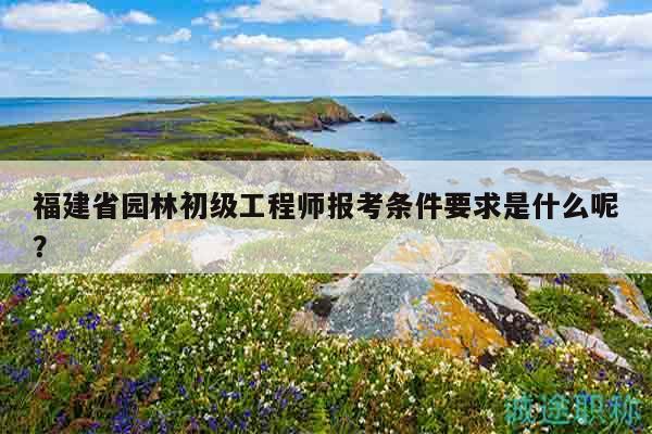 福建省園林初級工程師報考條件要求是什么呢？