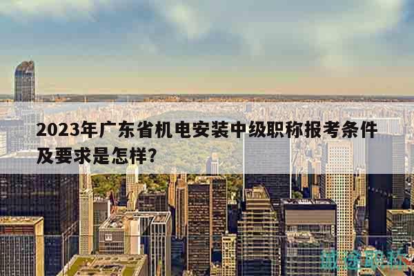 2023年廣東省機(jī)電安裝中級職稱報考條件及要求是怎樣？