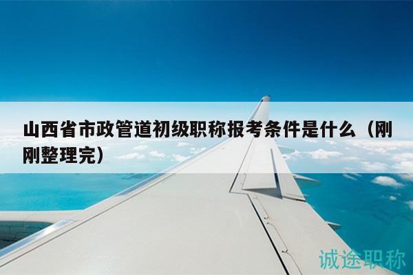 山西省市政管道初級職稱報考條件是什么（剛剛整理完）