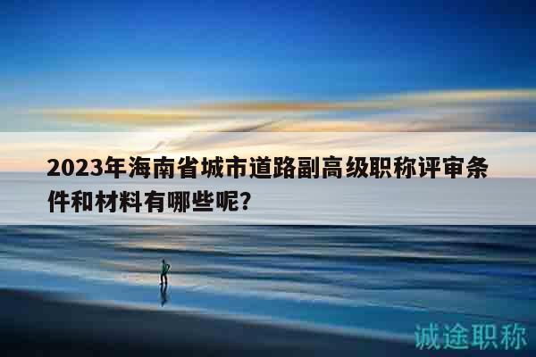 2023年海南省城市道路副高級職稱評審條件和材料有哪些呢？