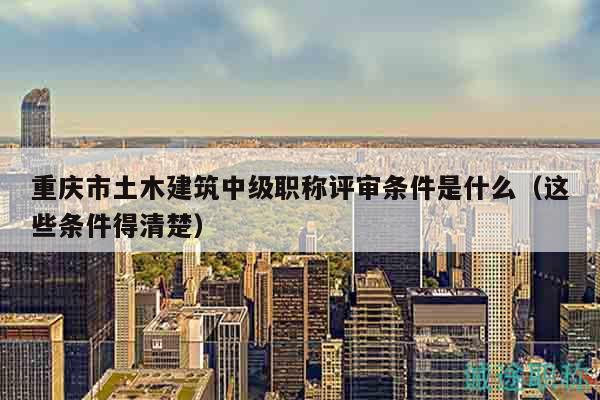 重慶市土木建筑中級(jí)職稱(chēng)評(píng)審條件是什么（這些條件得清楚）