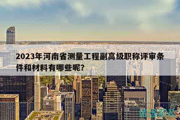2023年河南省測(cè)量工程副高級(jí)職稱評(píng)審條件和材料有哪些呢？