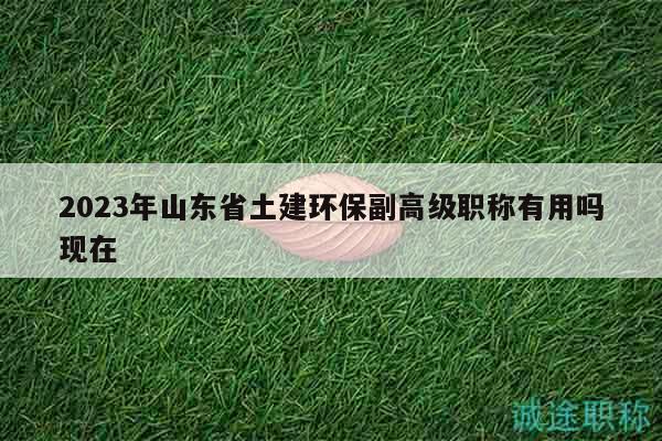 2023年山東省土建環(huán)保副高級職稱有用嗎現(xiàn)在