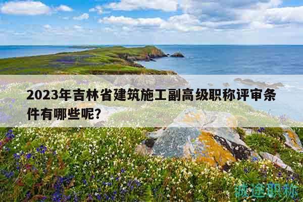 2023年吉林省建筑施工副高級(jí)職稱(chēng)評(píng)審條件有哪些呢？