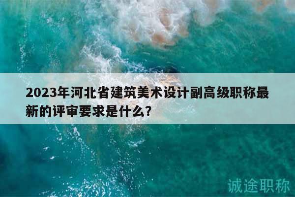 2023年河北省建筑美術(shù)設(shè)計副高級職稱最新的評審要求是什么？