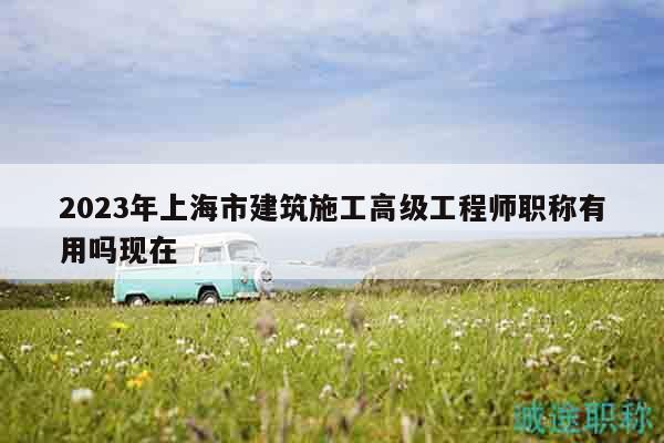 2023年上海市建筑施工高級工程師職稱有用嗎現(xiàn)在
