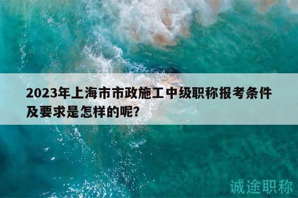 2023年上海市市政施工中級職稱報考條件及要求是怎樣的呢？
