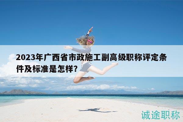 2023年廣西省市政施工副高級(jí)職稱評(píng)定條件及標(biāo)準(zhǔn)是怎樣？
