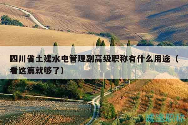 四川省土建水電管理副高級職稱有什么用途（看這篇就夠了）