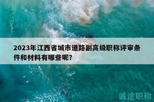 2023年江西省城市道路副高級職稱評審條件和材料有哪些呢？