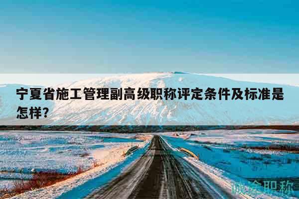 寧夏省施工管理副高級職稱評定條件及標準是怎樣？