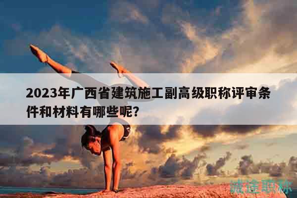 2023年廣西省建筑施工副高級職稱評審條件和材料有哪些呢？