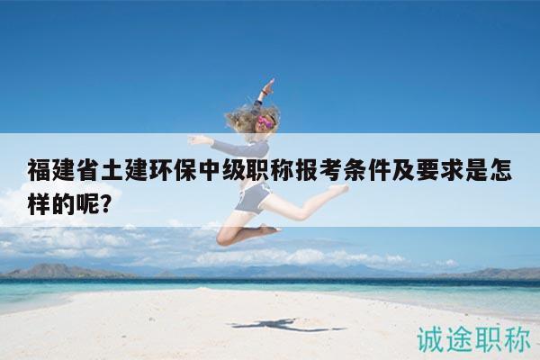 福建省土建環(huán)保中級職稱報考條件及要求是怎樣的呢？