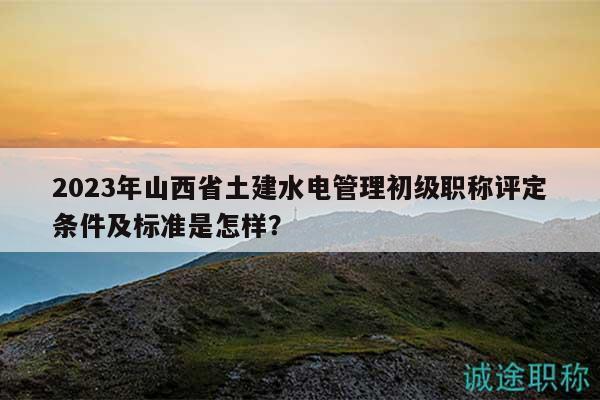 2023年山西省土建水電管理初級職稱評定條件及標(biāo)準(zhǔn)是怎樣？