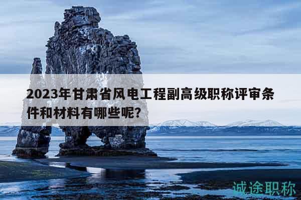 2023年甘肅省風(fēng)電工程副高級(jí)職稱評(píng)審條件和材料有哪些呢？