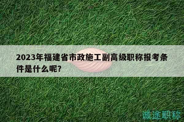 2023年福建省市政施工副高級職稱報(bào)考條件是什么呢？