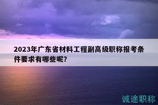 2023年廣東省材料工程副高級職稱報考條件要求有哪些呢？