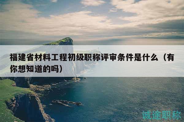 福建省材料工程初級(jí)職稱評(píng)審條件是什么（有你想知道的嗎）