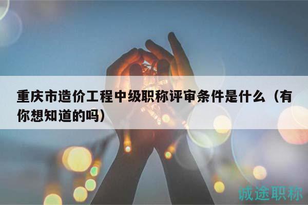 重慶市造價工程中級職稱評審條件是什么（有你想知道的嗎）
