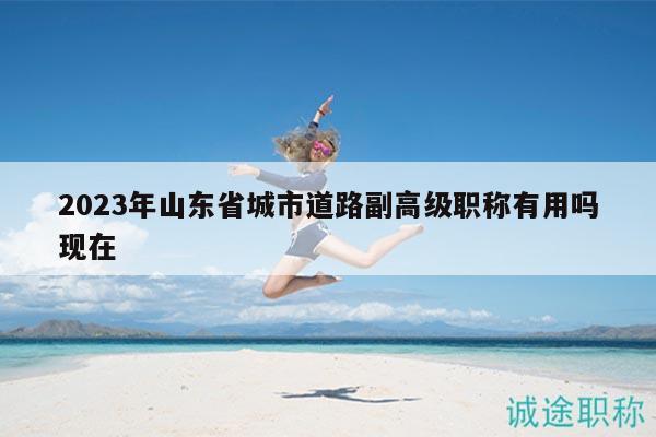 2023年山東省城市道路副高級職稱有用嗎現(xiàn)在