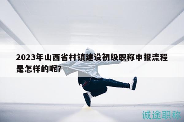 2023年山西省村鎮(zhèn)建設(shè)初級職稱申報流程是怎樣的呢？