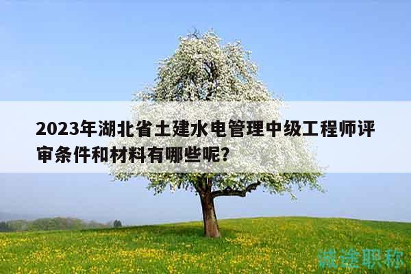 2023年湖北省土建水電管理中級(jí)工程師評(píng)審條件和材料有哪些呢？