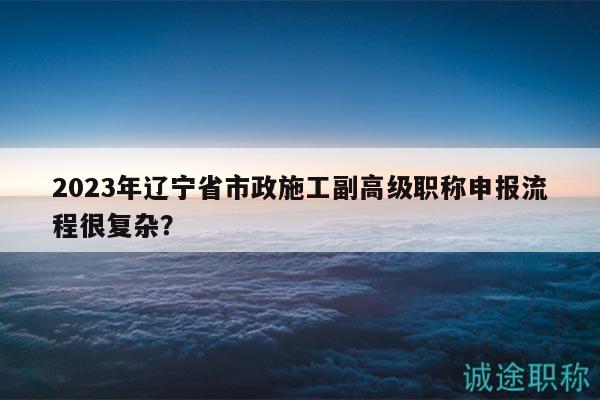 2023年遼寧省市政施工副高級職稱申報(bào)流程很復(fù)雜？