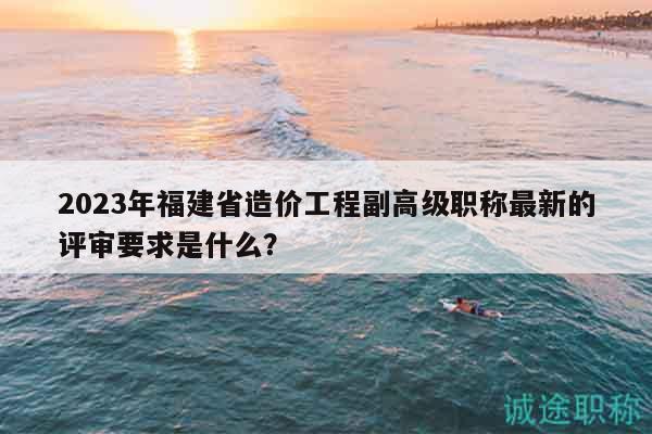 2023年福建省造價工程副高級職稱最新的評審要求是什么？