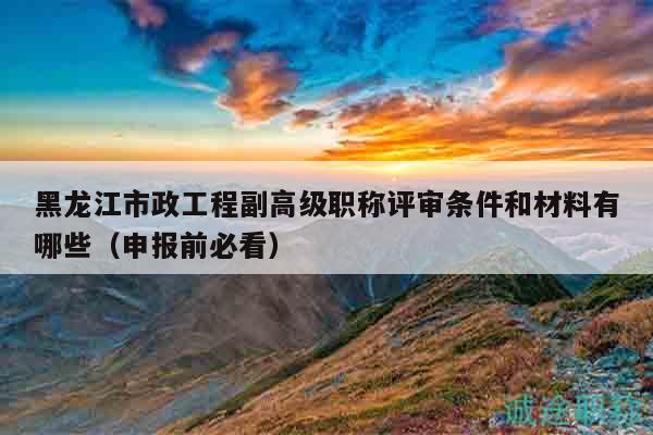黑龍江市政工程副高級職稱評審條件和材料有哪些（申報前必看）