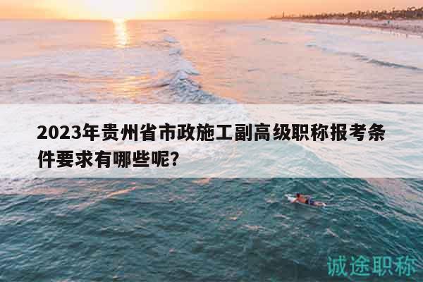 2023年貴州省市政施工副高級職稱報考條件要求有哪些呢？