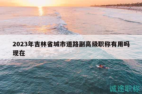 2023年吉林省城市道路副高級(jí)職稱(chēng)有用嗎現(xiàn)在