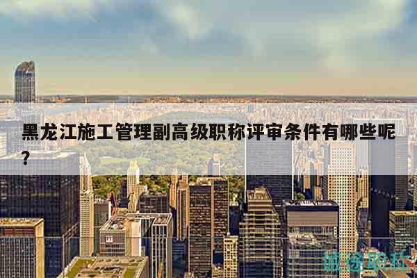 黑龍江施工管理副高級職稱評審條件有哪些呢？