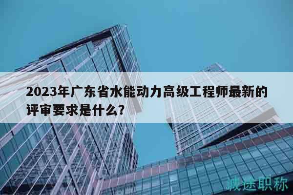 2023年廣東省水能動力高級工程師最新的評審要求是什么？