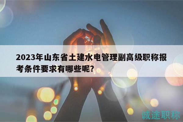 2023年山東省土建水電管理副高級職稱報考條件要求有哪些呢？