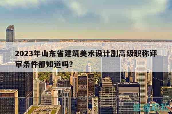 2023年山東省建筑美術(shù)設(shè)計(jì)副高級(jí)職稱(chēng)評(píng)審條件都知道嗎？