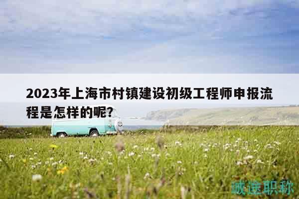 2023年上海市村鎮(zhèn)建設(shè)初級(jí)工程師申報(bào)流程是怎樣的呢？