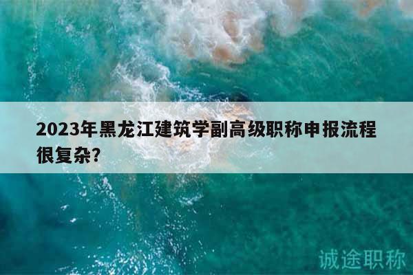 2023年黑龍江建筑學(xué)副高級(jí)職稱申報(bào)流程很復(fù)雜？