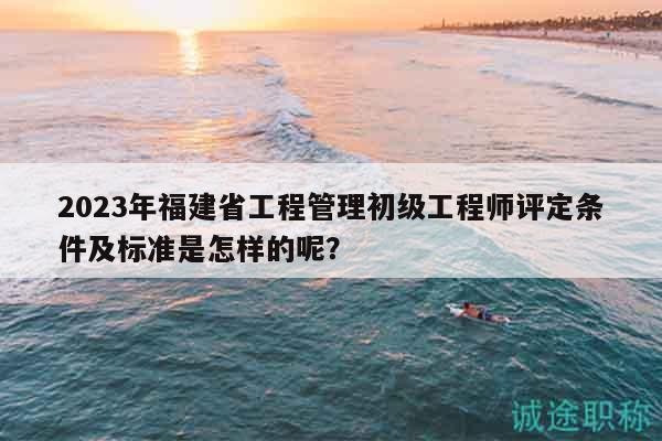 2023年福建省工程管理初級工程師評定條件及標(biāo)準(zhǔn)是怎樣的呢？