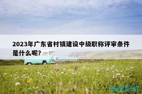 2023年廣東省村鎮(zhèn)建設(shè)中級(jí)職稱(chēng)評(píng)審條件是什么呢？