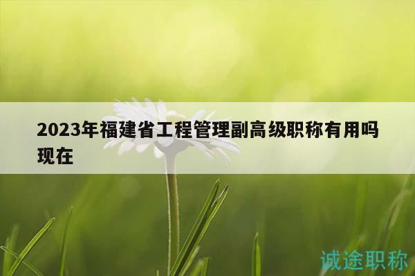 2023年福建省工程管理副高級職稱有用嗎現(xiàn)在