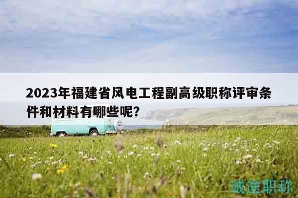 2023年福建省風(fēng)電工程副高級職稱評審條件和材料有哪些呢？