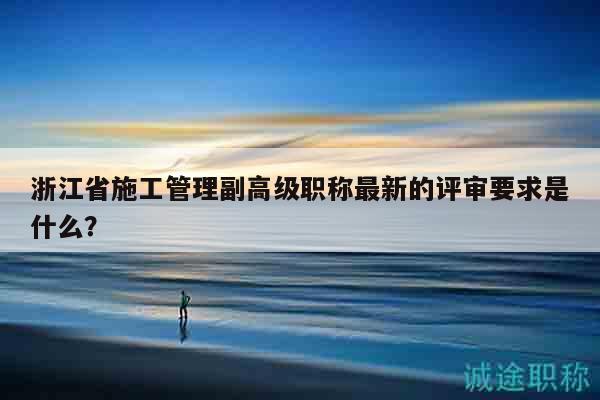 浙江省施工管理副高級(jí)職稱最新的評(píng)審要求是什么？
