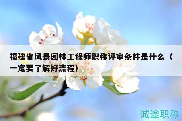 福建省風(fēng)景園林工程師職稱評(píng)審條件是什么（一定要了解好流程）