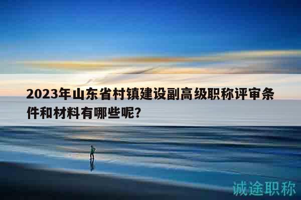2023年山東省村鎮(zhèn)建設副高級職稱評審條件和材料有哪些呢？