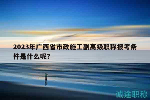 2023年廣西省市政施工副高級(jí)職稱報(bào)考條件是什么呢？