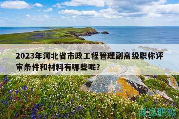 2023年河北省市政工程管理副高級職稱評審條件和材料有哪些呢？