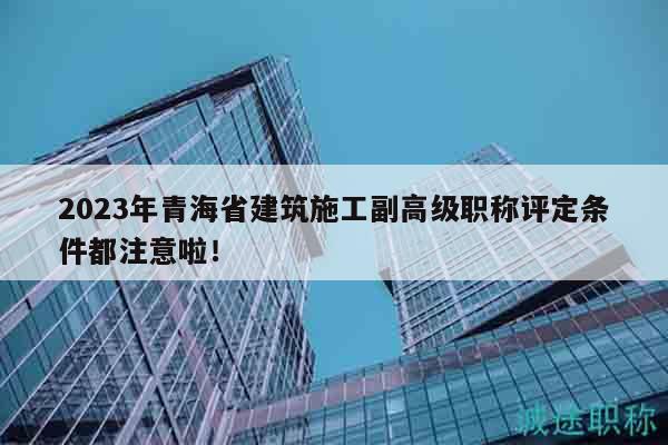 2023年青海省建筑施工副高級職稱評定條件都注意啦！