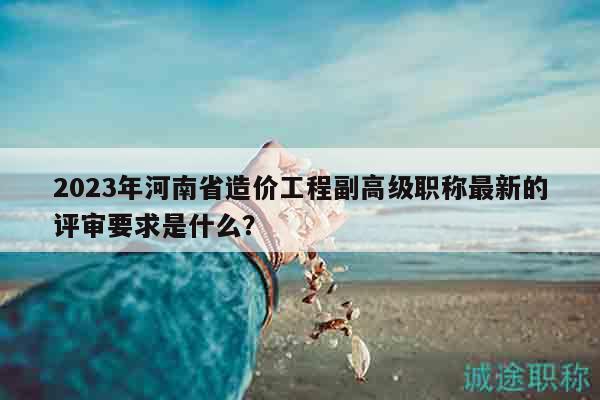 2023年河南省造價(jià)工程副高級(jí)職稱最新的評(píng)審要求是什么？